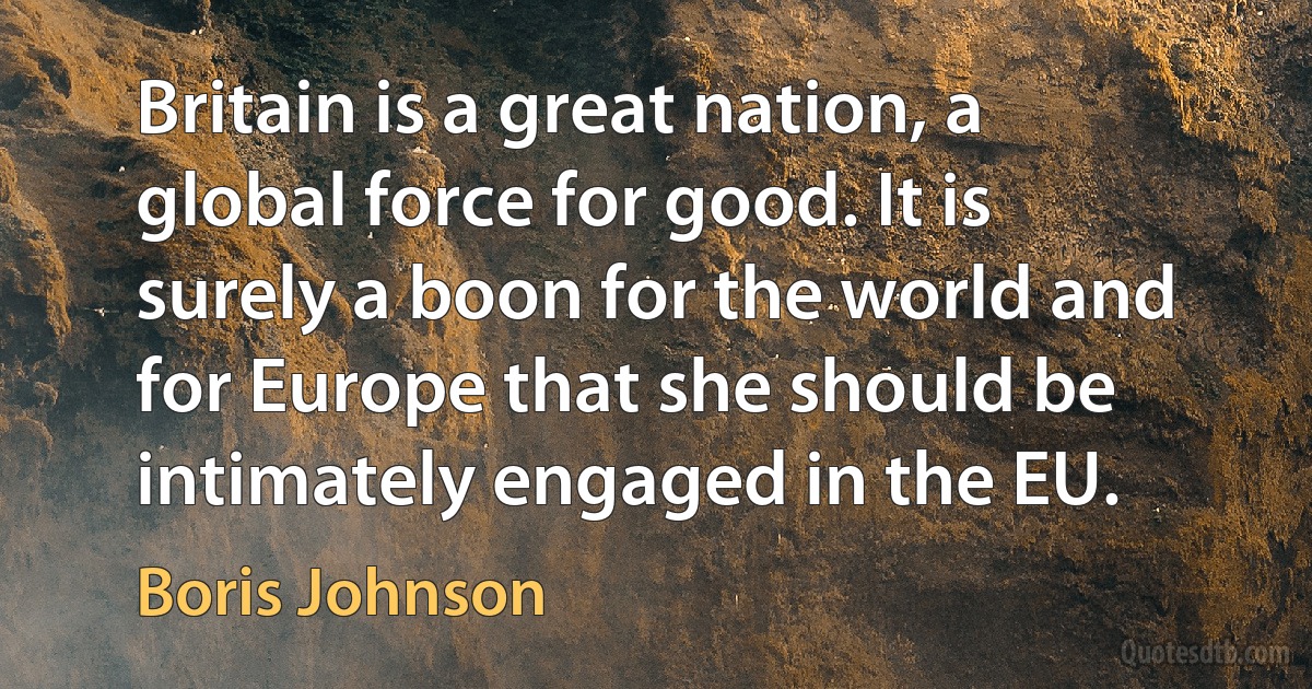 Britain is a great nation, a global force for good. It is surely a boon for the world and for Europe that she should be intimately engaged in the EU. (Boris Johnson)