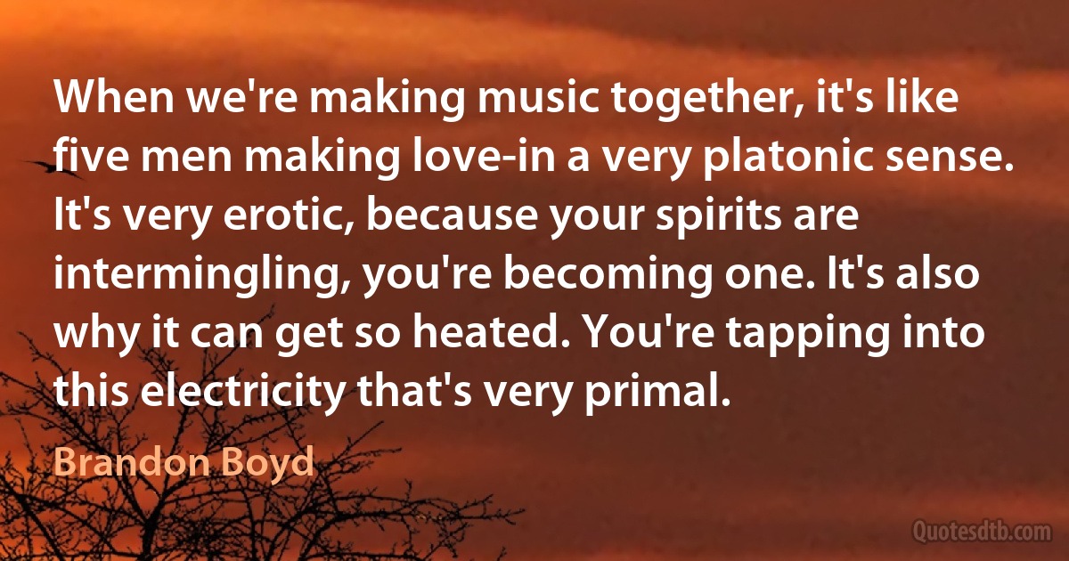 When we're making music together, it's like five men making love-in a very platonic sense. It's very erotic, because your spirits are intermingling, you're becoming one. It's also why it can get so heated. You're tapping into this electricity that's very primal. (Brandon Boyd)