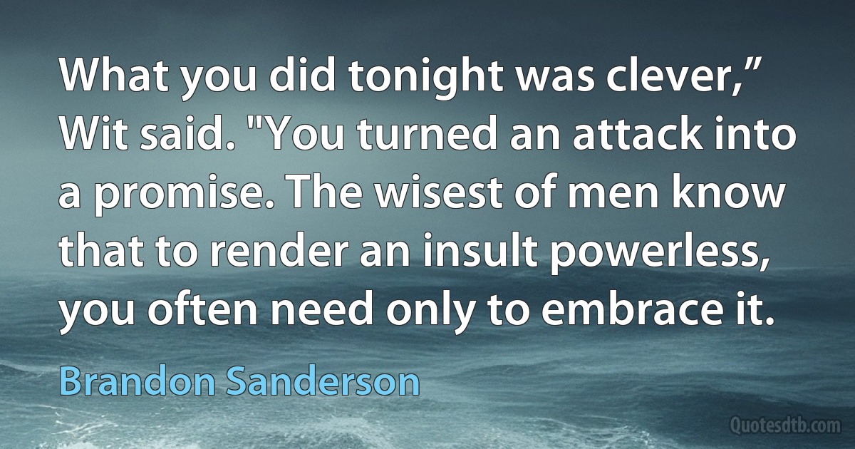 What you did tonight was clever,” Wit said. "You turned an attack into a promise. The wisest of men know that to render an insult powerless, you often need only to embrace it. (Brandon Sanderson)