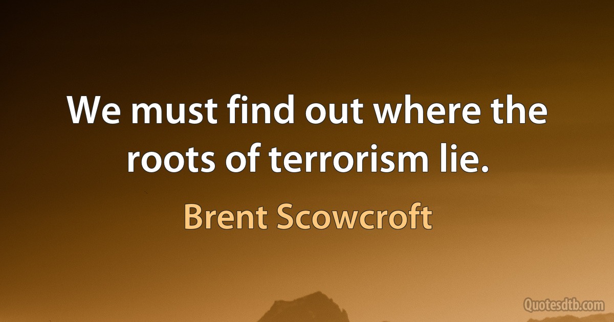 We must find out where the roots of terrorism lie. (Brent Scowcroft)