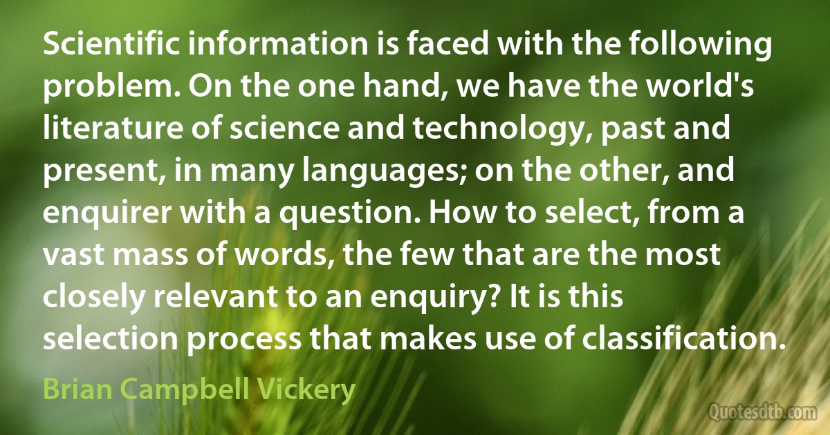 Scientific information is faced with the following problem. On the one hand, we have the world's literature of science and technology, past and present, in many languages; on the other, and enquirer with a question. How to select, from a vast mass of words, the few that are the most closely relevant to an enquiry? It is this selection process that makes use of classification. (Brian Campbell Vickery)