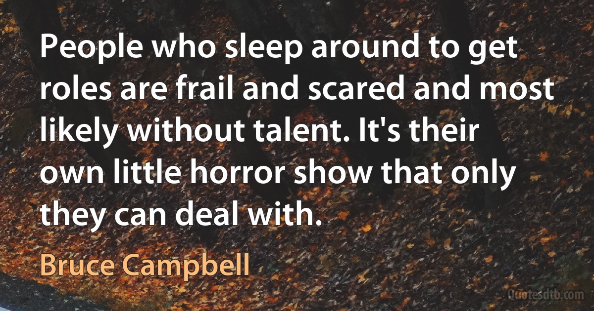 People who sleep around to get roles are frail and scared and most likely without talent. It's their own little horror show that only they can deal with. (Bruce Campbell)