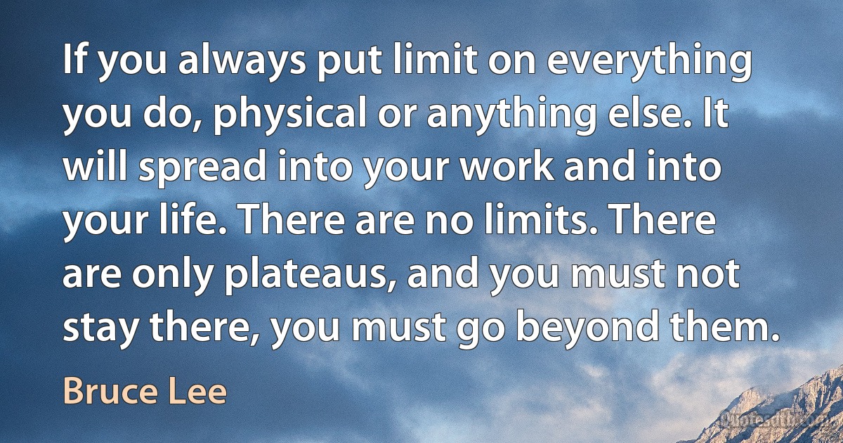 If you always put limit on everything you do, physical or anything else. It will spread into your work and into your life. There are no limits. There are only plateaus, and you must not stay there, you must go beyond them. (Bruce Lee)