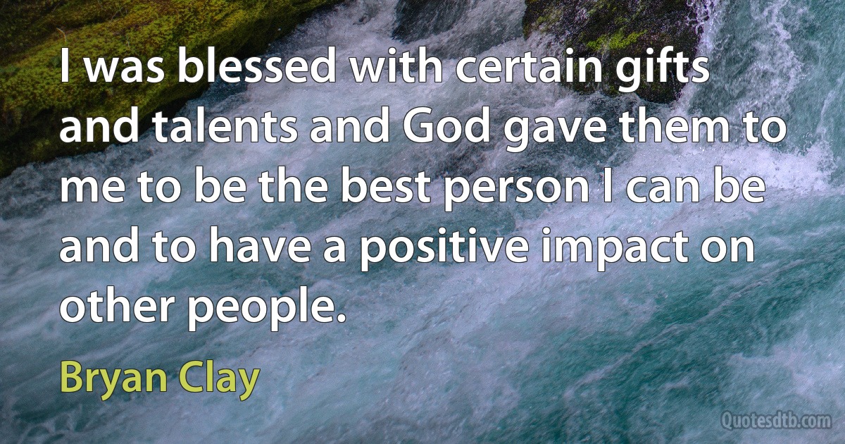 I was blessed with certain gifts and talents and God gave them to me to be the best person I can be and to have a positive impact on other people. (Bryan Clay)