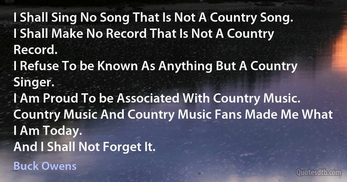 I Shall Sing No Song That Is Not A Country Song.
I Shall Make No Record That Is Not A Country Record.
I Refuse To be Known As Anything But A Country Singer.
I Am Proud To be Associated With Country Music.
Country Music And Country Music Fans Made Me What I Am Today.
And I Shall Not Forget It. (Buck Owens)