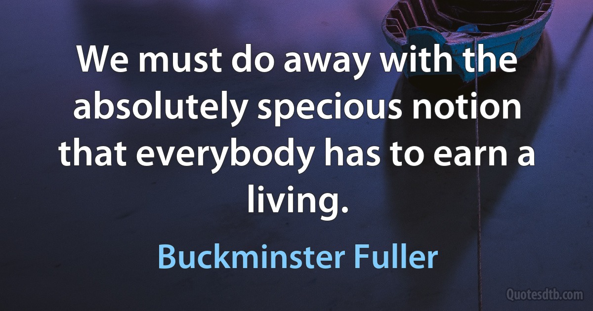 We must do away with the absolutely specious notion that everybody has to earn a living. (Buckminster Fuller)