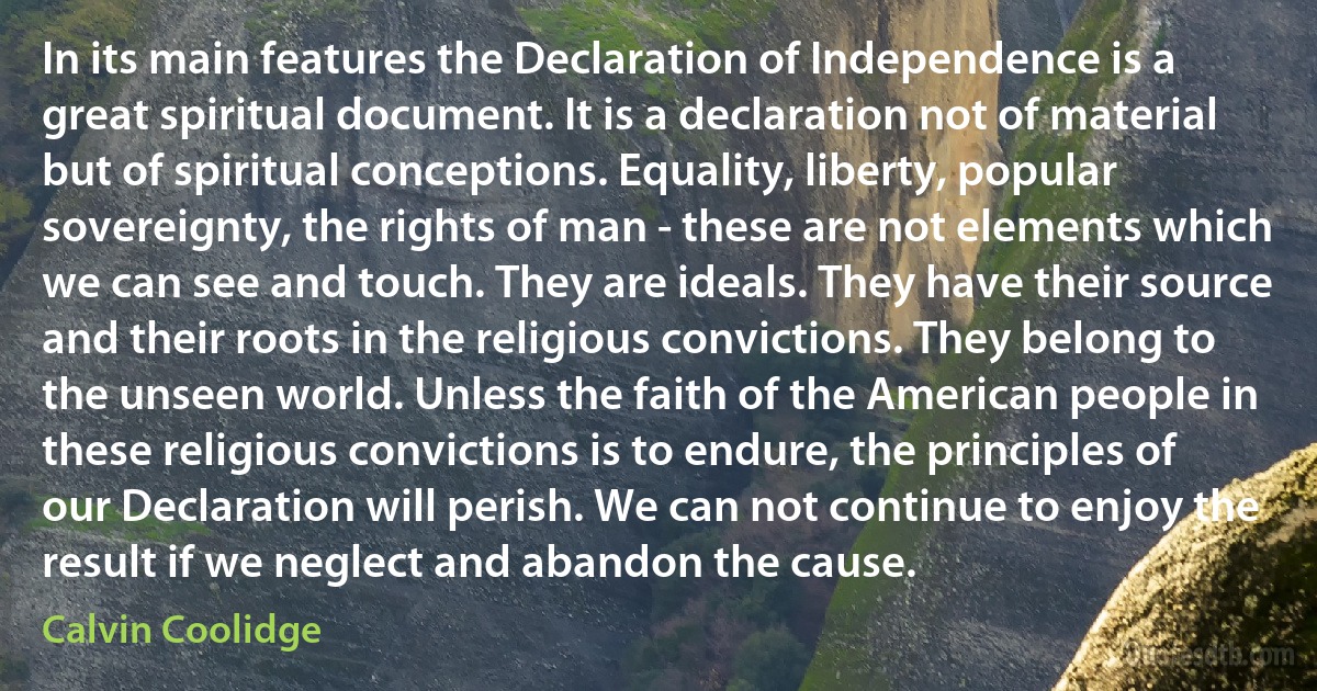 In its main features the Declaration of Independence is a great spiritual document. It is a declaration not of material but of spiritual conceptions. Equality, liberty, popular sovereignty, the rights of man - these are not elements which we can see and touch. They are ideals. They have their source and their roots in the religious convictions. They belong to the unseen world. Unless the faith of the American people in these religious convictions is to endure, the principles of our Declaration will perish. We can not continue to enjoy the result if we neglect and abandon the cause. (Calvin Coolidge)