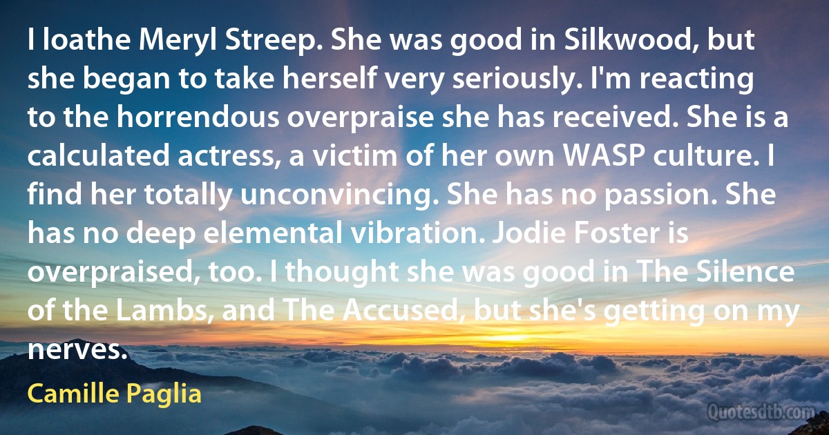 I loathe Meryl Streep. She was good in Silkwood, but she began to take herself very seriously. I'm reacting to the horrendous overpraise she has received. She is a calculated actress, a victim of her own WASP culture. I find her totally unconvincing. She has no passion. She has no deep elemental vibration. Jodie Foster is overpraised, too. I thought she was good in The Silence of the Lambs, and The Accused, but she's getting on my nerves. (Camille Paglia)