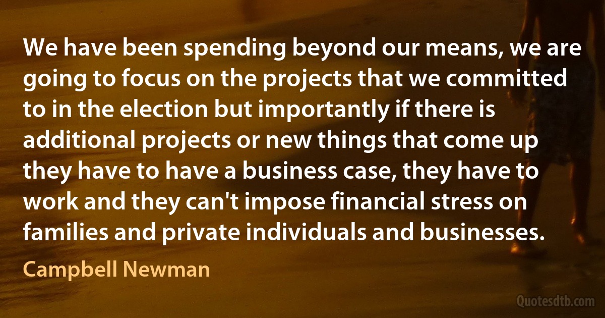 We have been spending beyond our means, we are going to focus on the projects that we committed to in the election but importantly if there is additional projects or new things that come up they have to have a business case, they have to work and they can't impose financial stress on families and private individuals and businesses. (Campbell Newman)