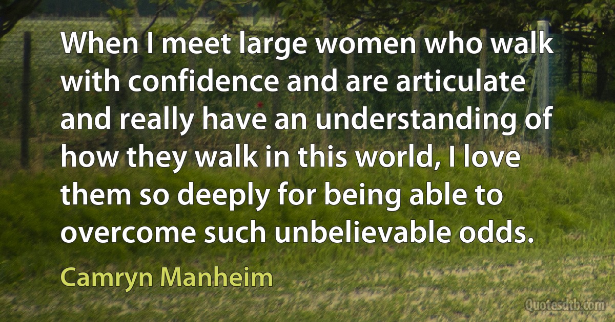 When I meet large women who walk with confidence and are articulate and really have an understanding of how they walk in this world, I love them so deeply for being able to overcome such unbelievable odds. (Camryn Manheim)