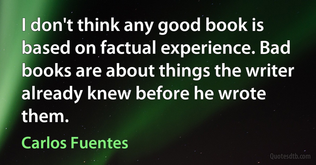 I don't think any good book is based on factual experience. Bad books are about things the writer already knew before he wrote them. (Carlos Fuentes)