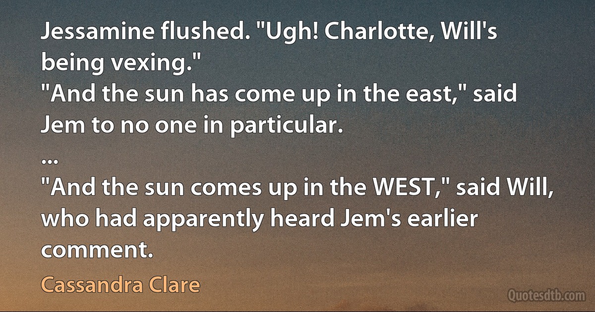 Jessamine flushed. "Ugh! Charlotte, Will's being vexing."
"And the sun has come up in the east," said Jem to no one in particular.
...
"And the sun comes up in the WEST," said Will, who had apparently heard Jem's earlier comment. (Cassandra Clare)