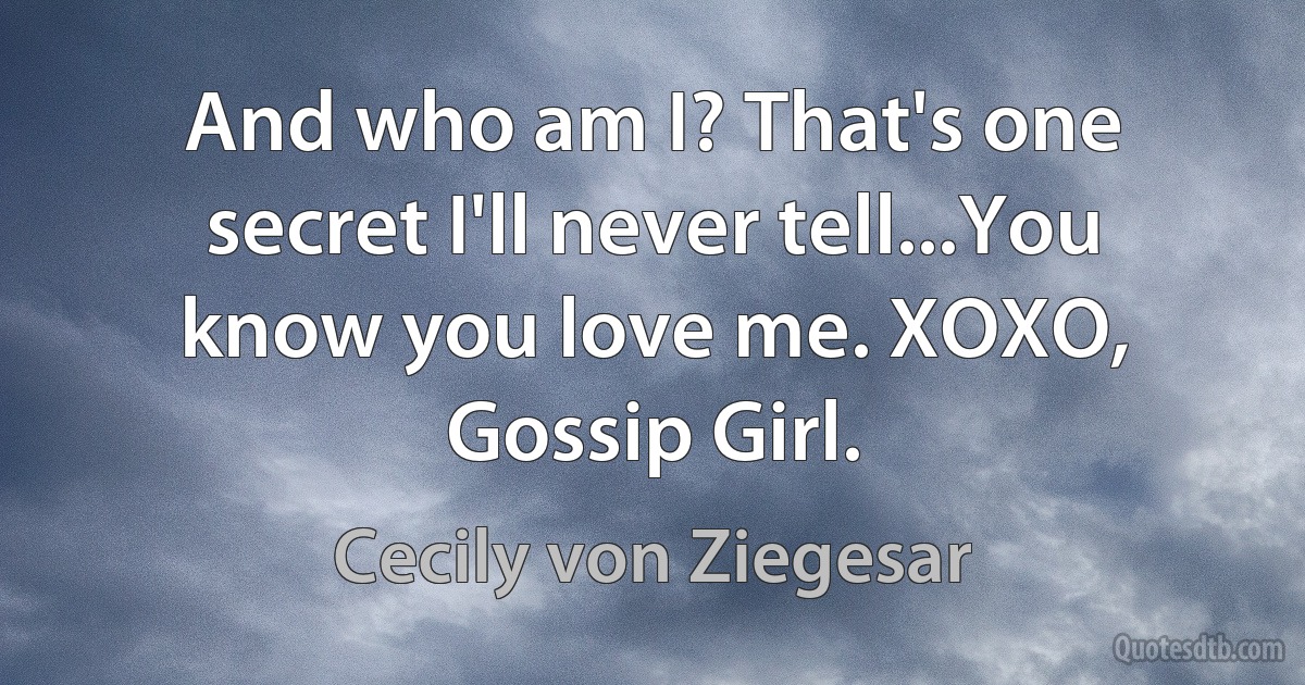 And who am I? That's one secret I'll never tell...You know you love me. XOXO, Gossip Girl. (Cecily von Ziegesar)