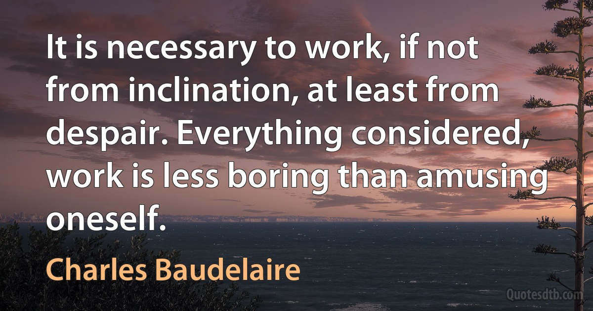 It is necessary to work, if not from inclination, at least from despair. Everything considered, work is less boring than amusing oneself. (Charles Baudelaire)