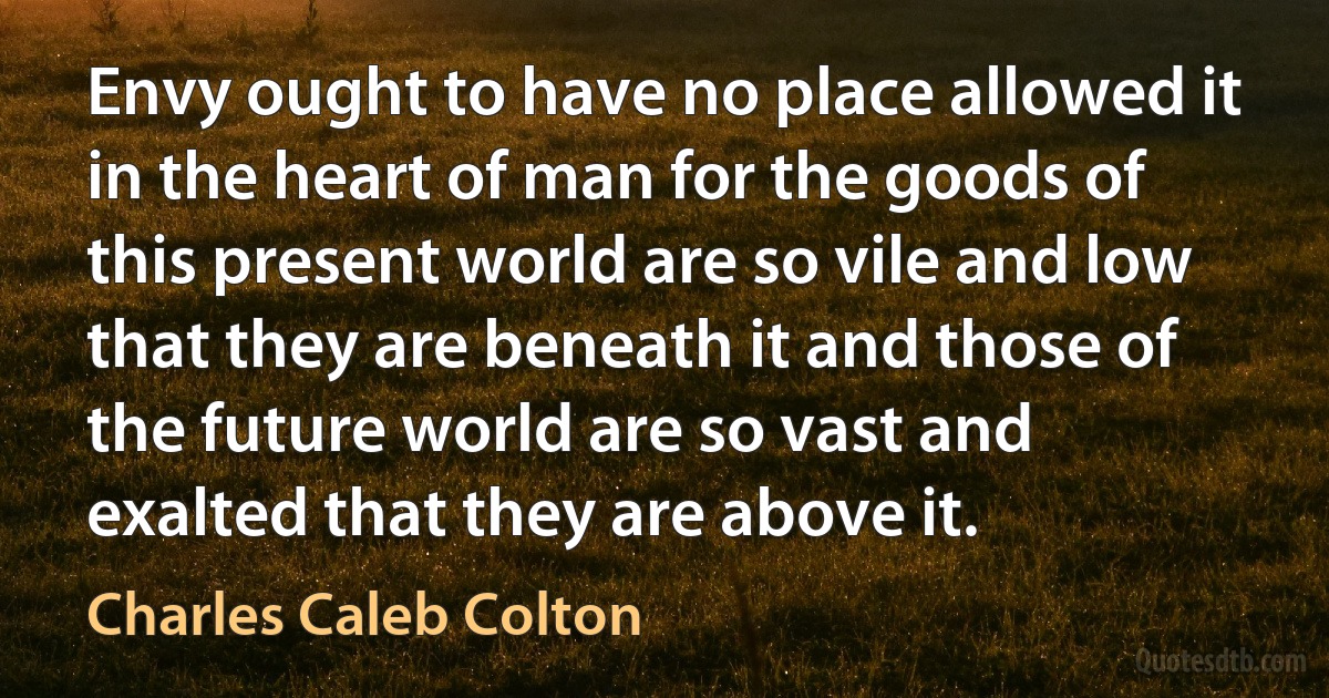 Envy ought to have no place allowed it in the heart of man for the goods of this present world are so vile and low that they are beneath it and those of the future world are so vast and exalted that they are above it. (Charles Caleb Colton)