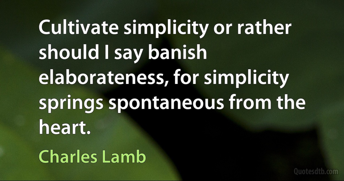 Cultivate simplicity or rather should I say banish elaborateness, for simplicity springs spontaneous from the heart. (Charles Lamb)