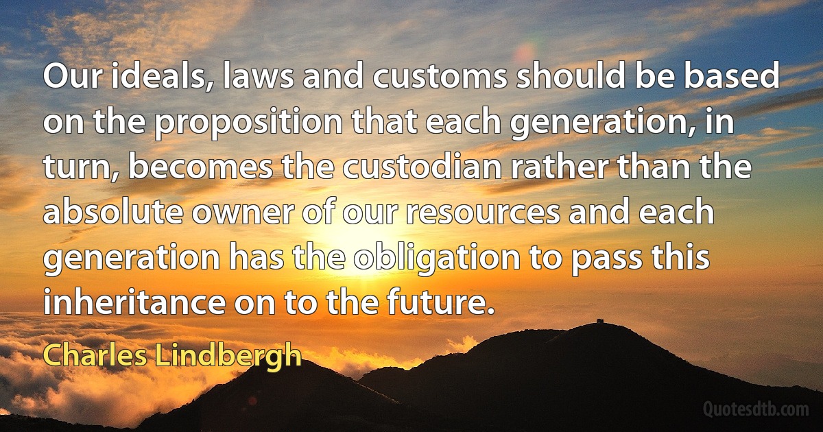 Our ideals, laws and customs should be based on the proposition that each generation, in turn, becomes the custodian rather than the absolute owner of our resources and each generation has the obligation to pass this inheritance on to the future. (Charles Lindbergh)