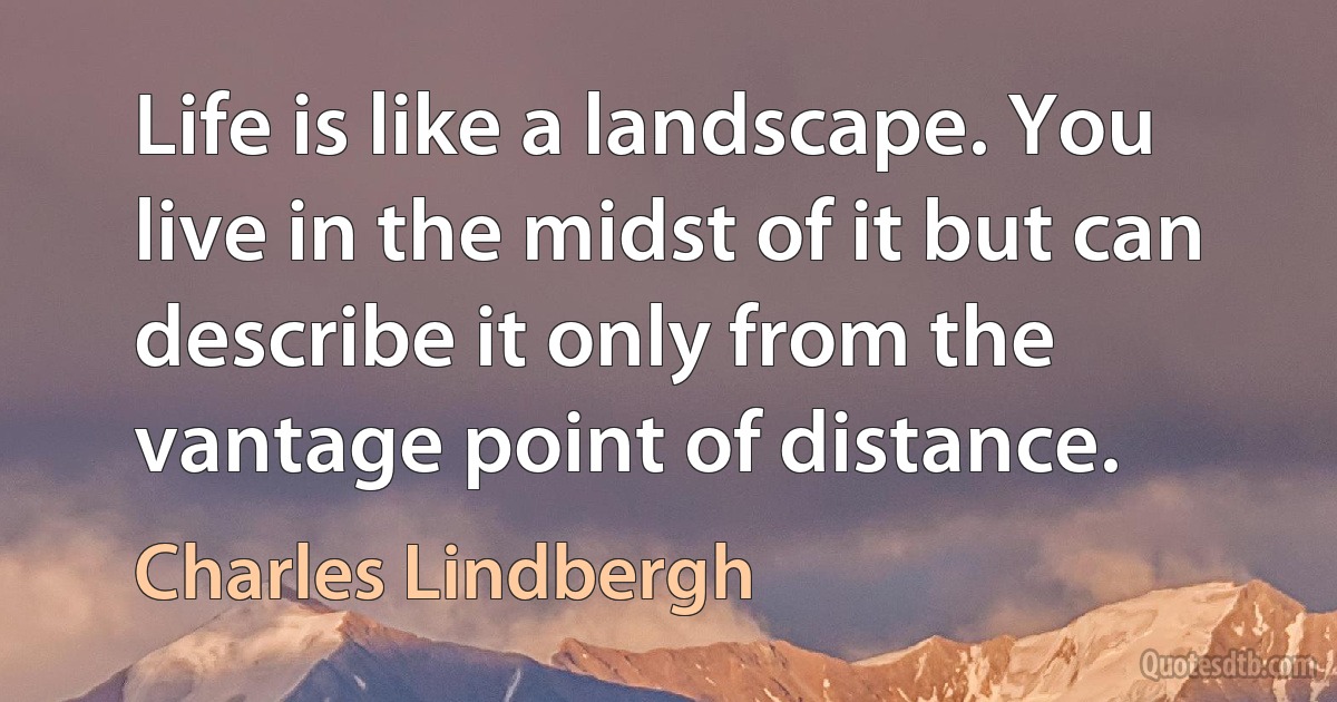 Life is like a landscape. You live in the midst of it but can describe it only from the vantage point of distance. (Charles Lindbergh)