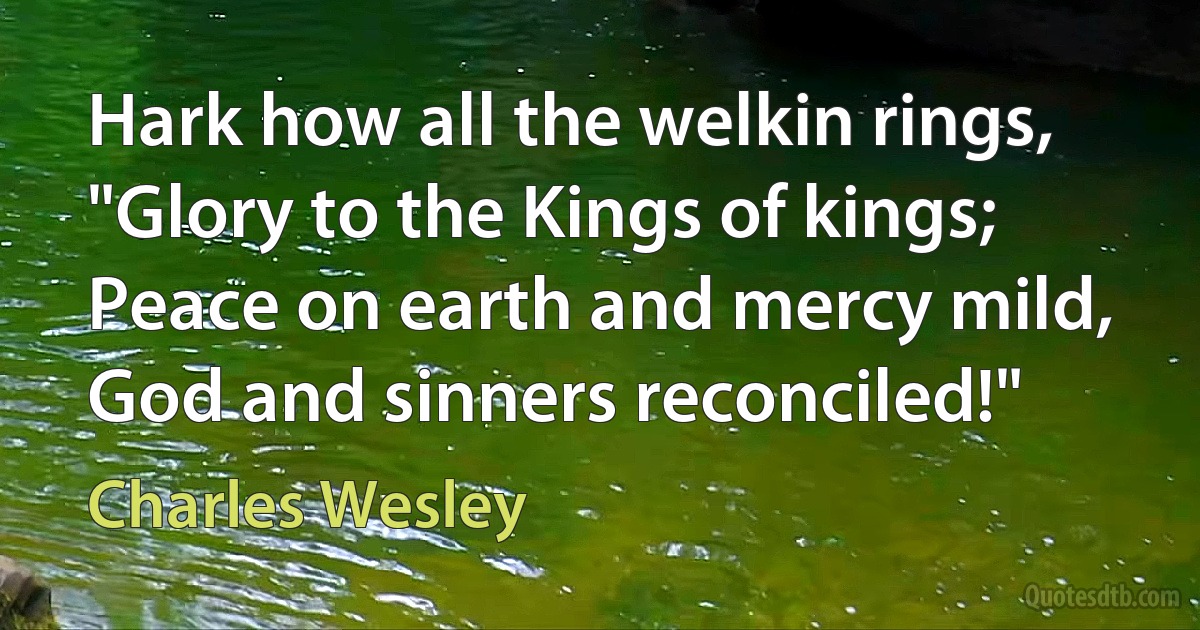 Hark how all the welkin rings,
"Glory to the Kings of kings;
Peace on earth and mercy mild,
God and sinners reconciled!" (Charles Wesley)