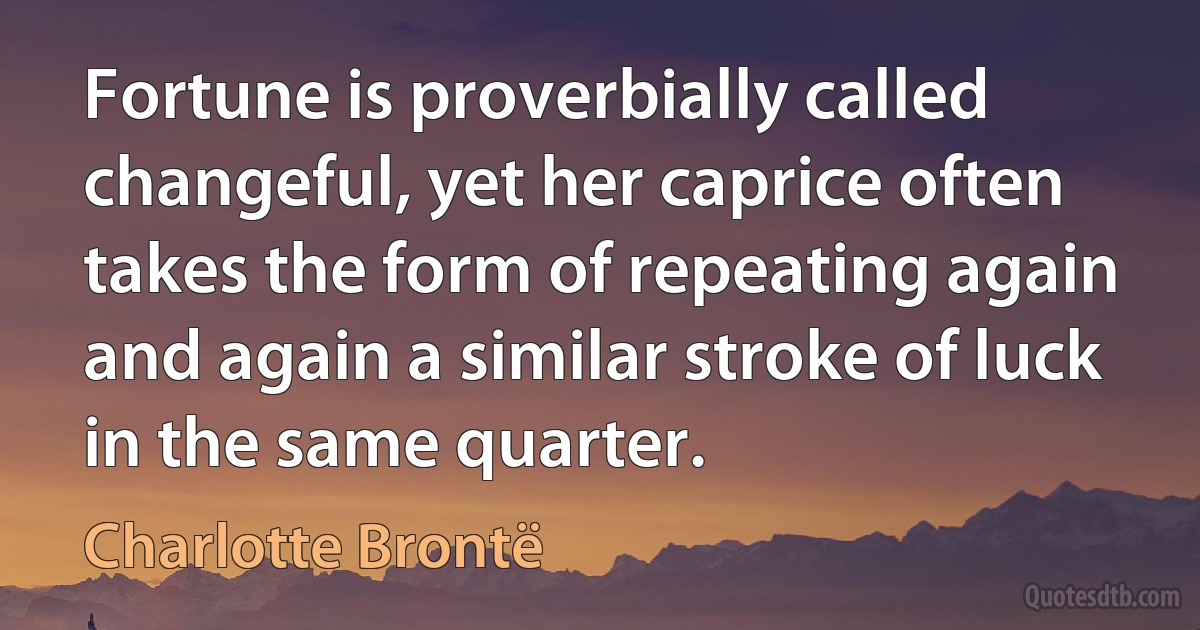 Fortune is proverbially called changeful, yet her caprice often takes the form of repeating again and again a similar stroke of luck in the same quarter. (Charlotte Brontë)