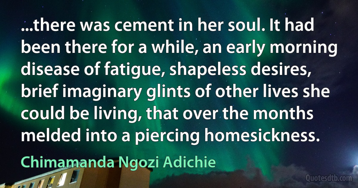 ...there was cement in her soul. It had been there for a while, an early morning disease of fatigue, shapeless desires, brief imaginary glints of other lives she could be living, that over the months melded into a piercing homesickness. (Chimamanda Ngozi Adichie)