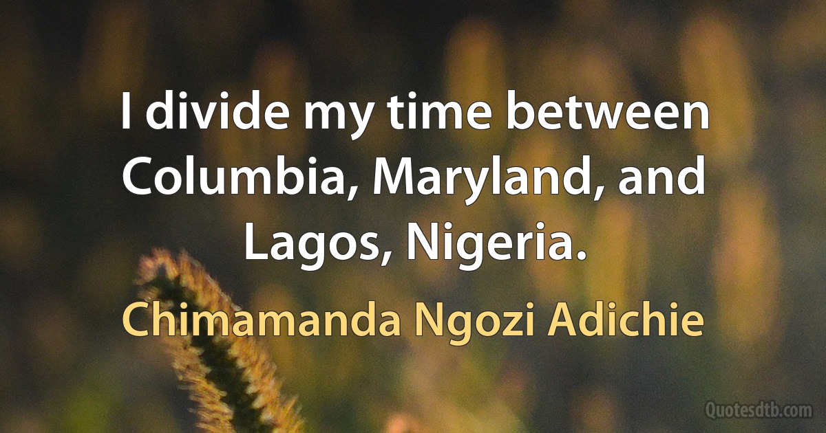 I divide my time between Columbia, Maryland, and Lagos, Nigeria. (Chimamanda Ngozi Adichie)