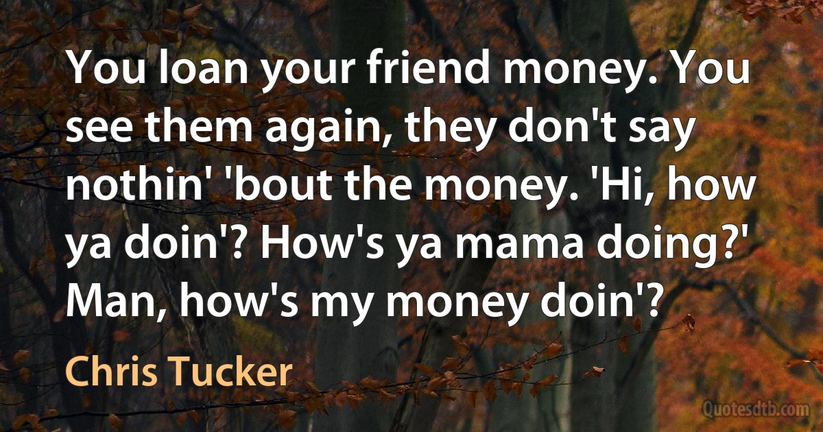 You loan your friend money. You see them again, they don't say nothin' 'bout the money. 'Hi, how ya doin'? How's ya mama doing?' Man, how's my money doin'? (Chris Tucker)