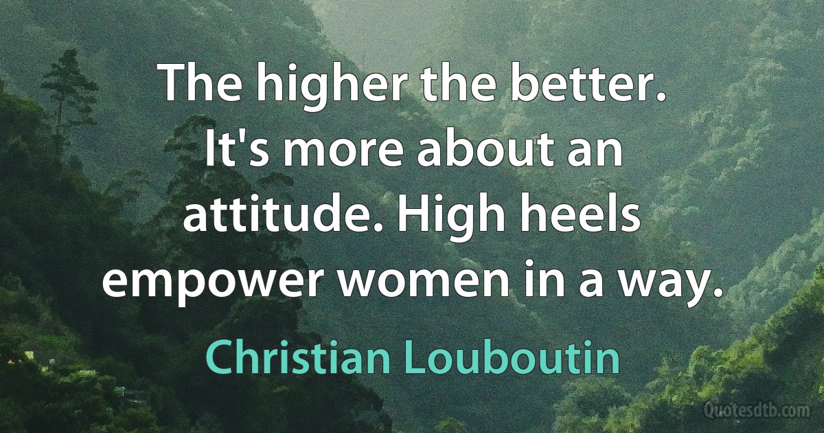 The higher the better. It's more about an attitude. High heels empower women in a way. (Christian Louboutin)