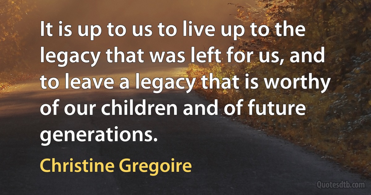 It is up to us to live up to the legacy that was left for us, and to leave a legacy that is worthy of our children and of future generations. (Christine Gregoire)