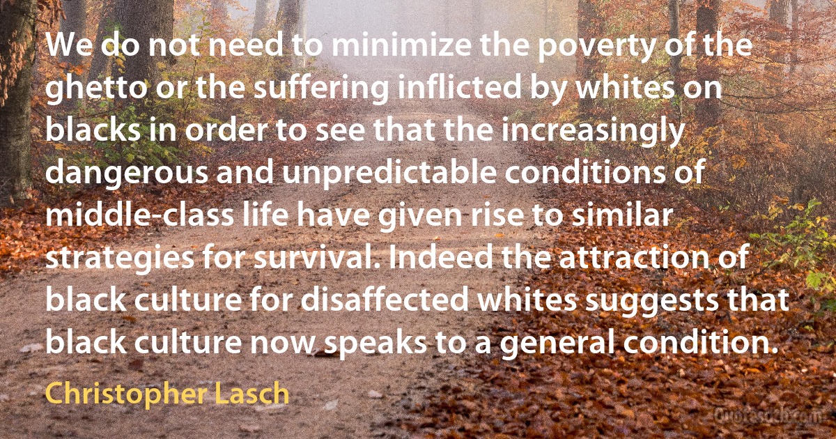 We do not need to minimize the poverty of the ghetto or the suffering inflicted by whites on blacks in order to see that the increasingly dangerous and unpredictable conditions of middle-class life have given rise to similar strategies for survival. Indeed the attraction of black culture for disaffected whites suggests that black culture now speaks to a general condition. (Christopher Lasch)