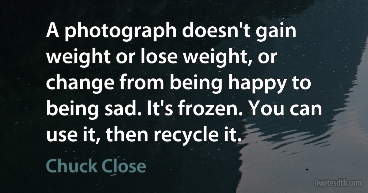 A photograph doesn't gain weight or lose weight, or change from being happy to being sad. It's frozen. You can use it, then recycle it. (Chuck Close)