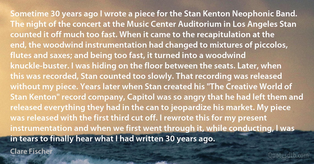 Sometime 30 years ago I wrote a piece for the Stan Kenton Neophonic Band. The night of the concert at the Music Center Auditorium in Los Angeles Stan counted it off much too fast. When it came to the recapitulation at the end, the woodwind instrumentation had changed to mixtures of piccolos, flutes and saxes; and being too fast, it turned into a woodwind knuckle-buster. I was hiding on the floor between the seats. Later, when this was recorded, Stan counted too slowly. That recording was released without my piece. Years later when Stan created his "The Creative World of Stan Kenton" record company, Capitol was so angry that he had left them and released everything they had in the can to jeopardize his market. My piece was released with the first third cut off. I rewrote this for my present instrumentation and when we first went through it, while conducting, I was in tears to finally hear what I had written 30 years ago. (Clare Fischer)