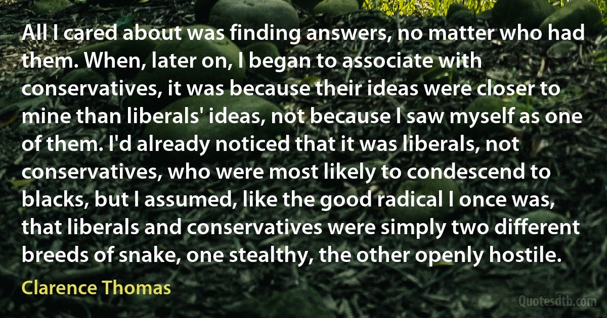 All I cared about was finding answers, no matter who had them. When, later on, I began to associate with conservatives, it was because their ideas were closer to mine than liberals' ideas, not because I saw myself as one of them. I'd already noticed that it was liberals, not conservatives, who were most likely to condescend to blacks, but I assumed, like the good radical I once was, that liberals and conservatives were simply two different breeds of snake, one stealthy, the other openly hostile. (Clarence Thomas)