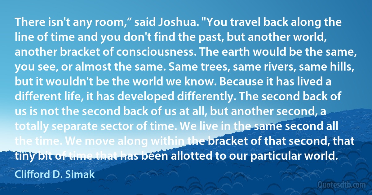 There isn't any room,” said Joshua. "You travel back along the line of time and you don't find the past, but another world, another bracket of consciousness. The earth would be the same, you see, or almost the same. Same trees, same rivers, same hills, but it wouldn't be the world we know. Because it has lived a different life, it has developed differently. The second back of us is not the second back of us at all, but another second, a totally separate sector of time. We live in the same second all the time. We move along within the bracket of that second, that tiny bit of time that has been allotted to our particular world. (Clifford D. Simak)