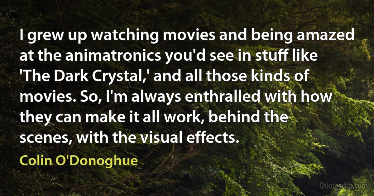 I grew up watching movies and being amazed at the animatronics you'd see in stuff like 'The Dark Crystal,' and all those kinds of movies. So, I'm always enthralled with how they can make it all work, behind the scenes, with the visual effects. (Colin O'Donoghue)