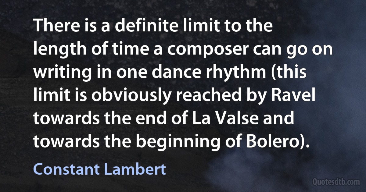 There is a definite limit to the length of time a composer can go on writing in one dance rhythm (this limit is obviously reached by Ravel towards the end of La Valse and towards the beginning of Bolero). (Constant Lambert)