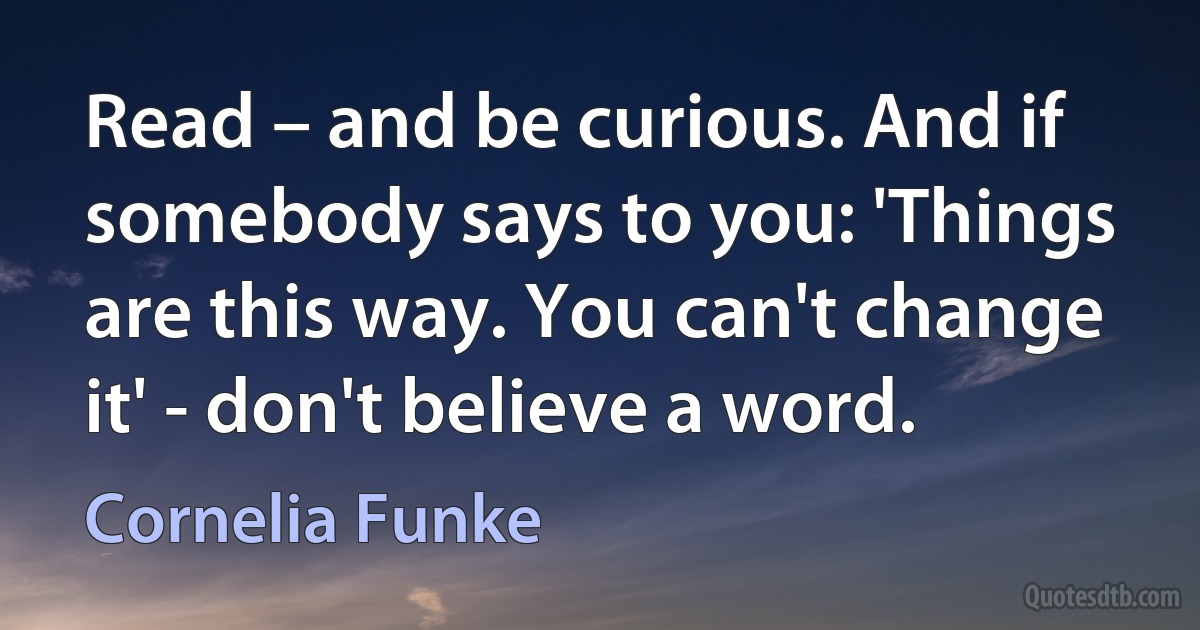 Read – and be curious. And if somebody says to you: 'Things are this way. You can't change it' - don't believe a word. (Cornelia Funke)