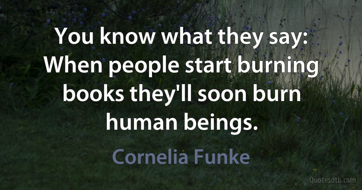 You know what they say: When people start burning books they'll soon burn human beings. (Cornelia Funke)