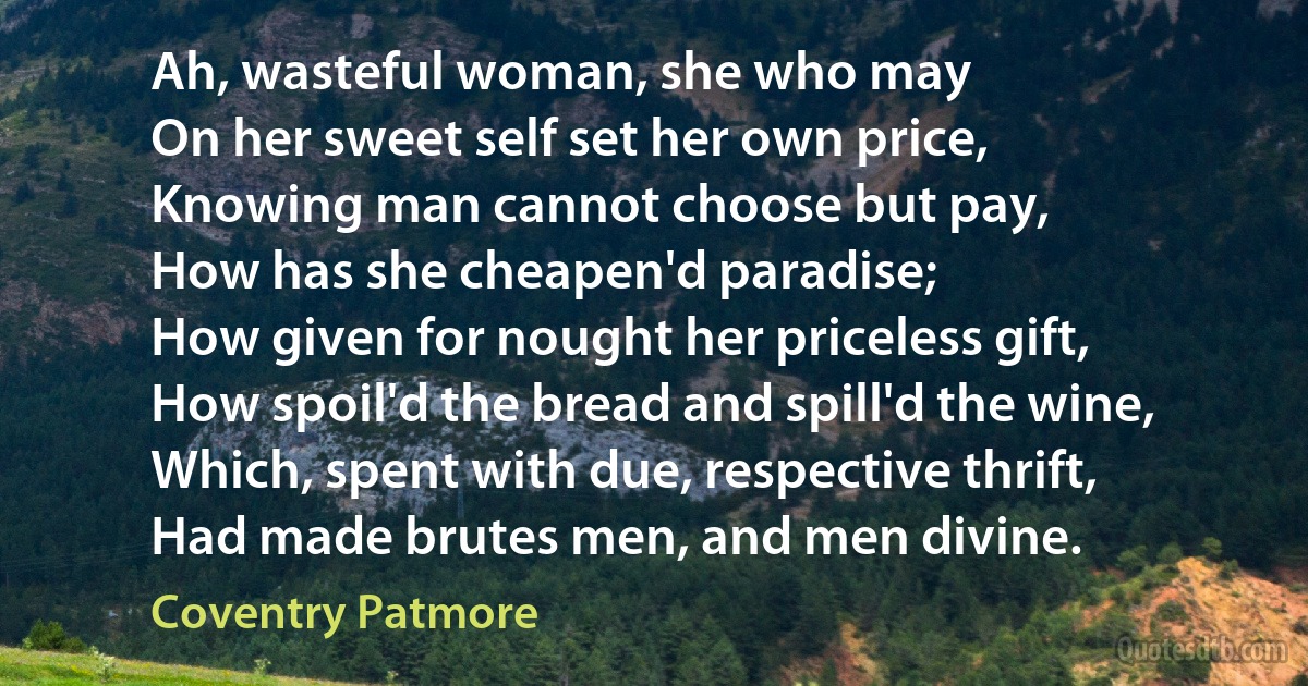 Ah, wasteful woman, she who may
On her sweet self set her own price,
Knowing man cannot choose but pay,
How has she cheapen'd paradise;
How given for nought her priceless gift,
How spoil'd the bread and spill'd the wine,
Which, spent with due, respective thrift,
Had made brutes men, and men divine. (Coventry Patmore)