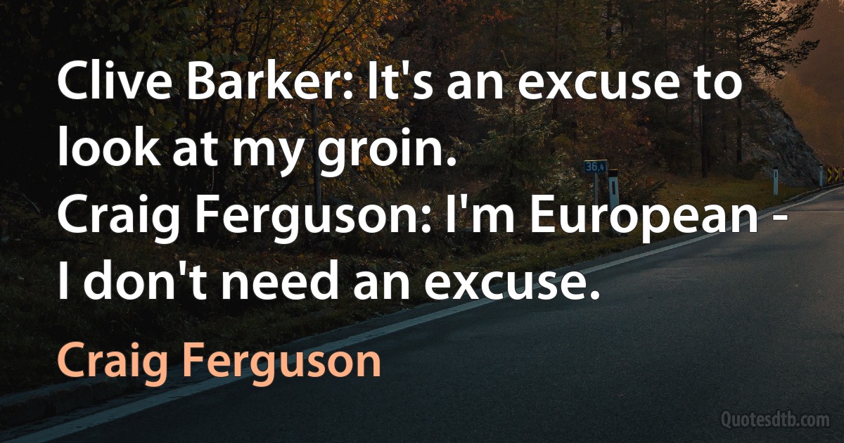 Clive Barker: It's an excuse to look at my groin.
Craig Ferguson: I'm European - I don't need an excuse. (Craig Ferguson)