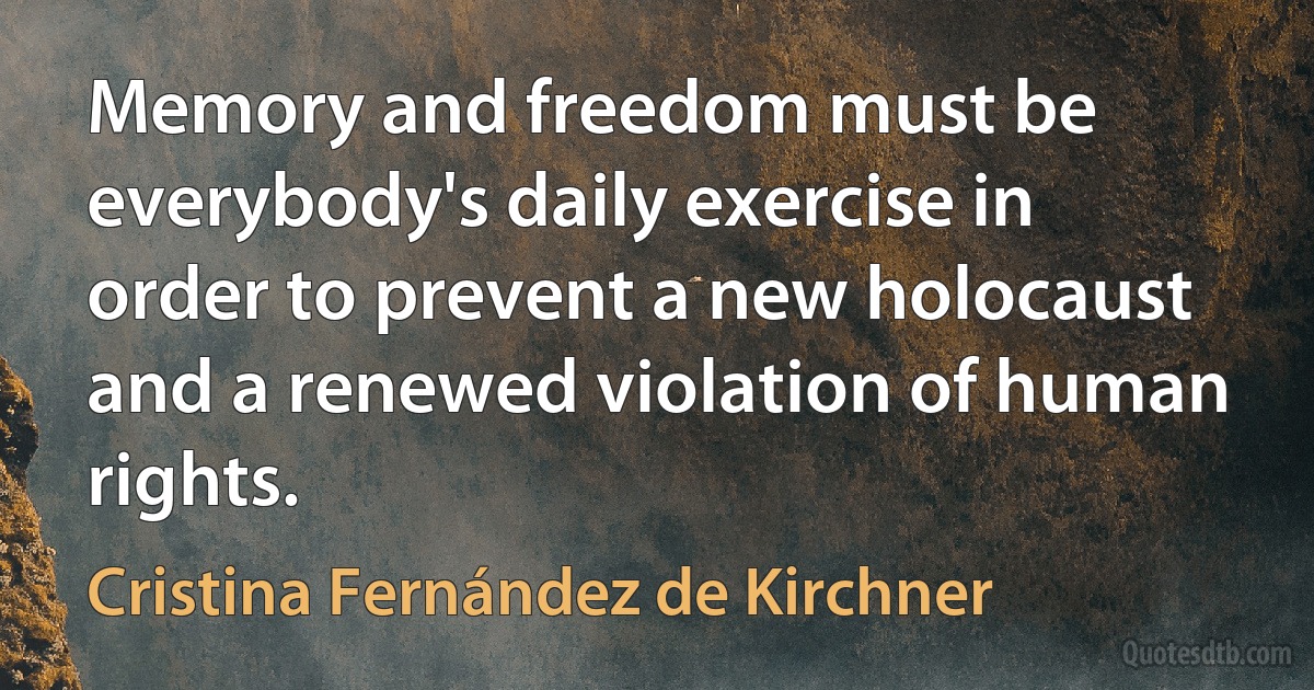 Memory and freedom must be everybody's daily exercise in order to prevent a new holocaust and a renewed violation of human rights. (Cristina Fernández de Kirchner)