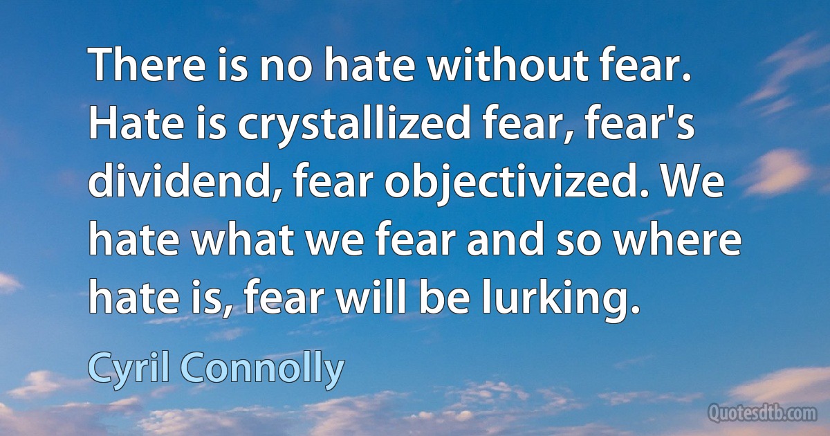 There is no hate without fear. Hate is crystallized fear, fear's dividend, fear objectivized. We hate what we fear and so where hate is, fear will be lurking. (Cyril Connolly)