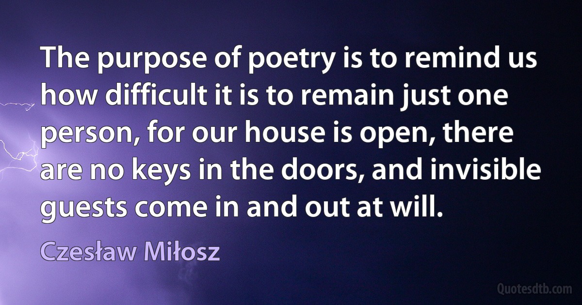 The purpose of poetry is to remind us how difficult it is to remain just one person, for our house is open, there are no keys in the doors, and invisible guests come in and out at will. (Czesław Miłosz)