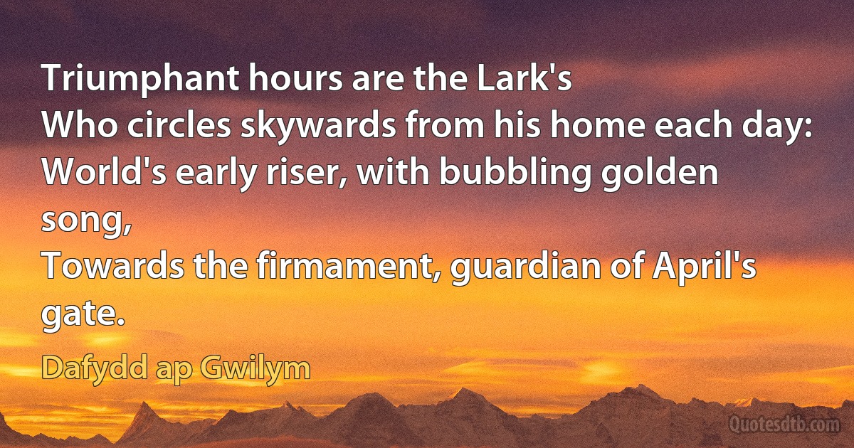 Triumphant hours are the Lark's
Who circles skywards from his home each day:
World's early riser, with bubbling golden song,
Towards the firmament, guardian of April's gate. (Dafydd ap Gwilym)