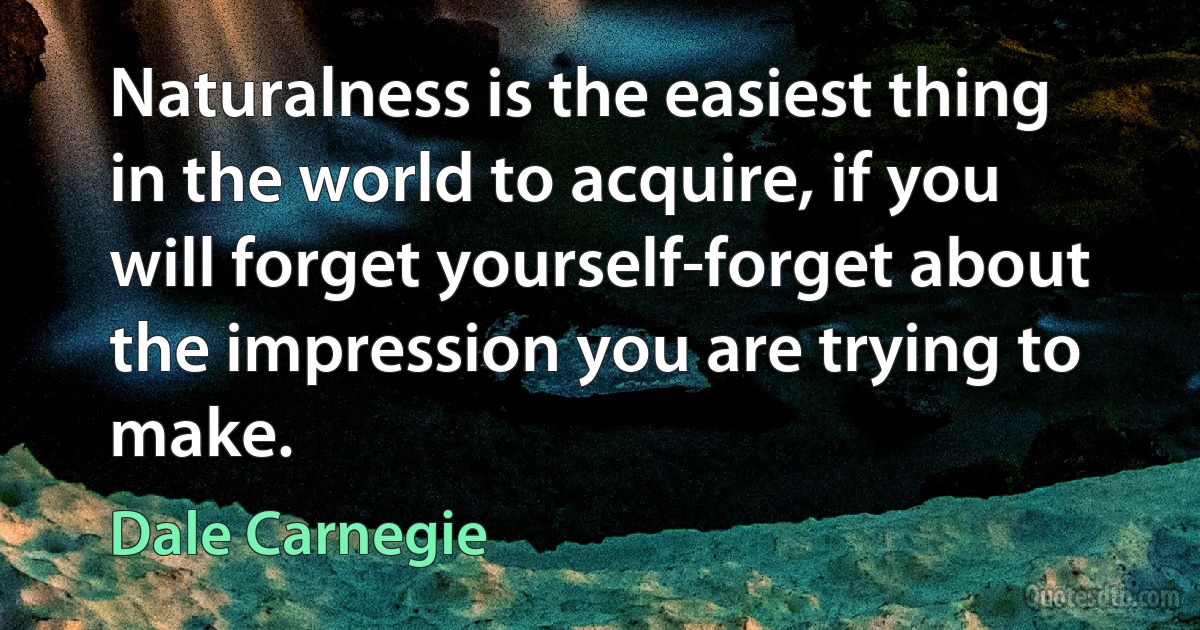 Naturalness is the easiest thing in the world to acquire, if you will forget yourself-forget about the impression you are trying to make. (Dale Carnegie)