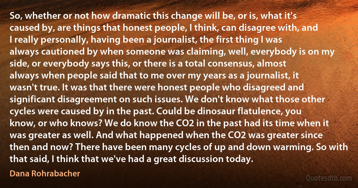 So, whether or not how dramatic this change will be, or is, what it's caused by, are things that honest people, I think, can disagree with, and I really personally, having been a journalist, the first thing I was always cautioned by when someone was claiming, well, everybody is on my side, or everybody says this, or there is a total consensus, almost always when people said that to me over my years as a journalist, it wasn't true. It was that there were honest people who disagreed and significant disagreement on such issues. We don't know what those other cycles were caused by in the past. Could be dinosaur flatulence, you know, or who knows? We do know the CO2 in the past had its time when it was greater as well. And what happened when the CO2 was greater since then and now? There have been many cycles of up and down warming. So with that said, I think that we've had a great discussion today. (Dana Rohrabacher)