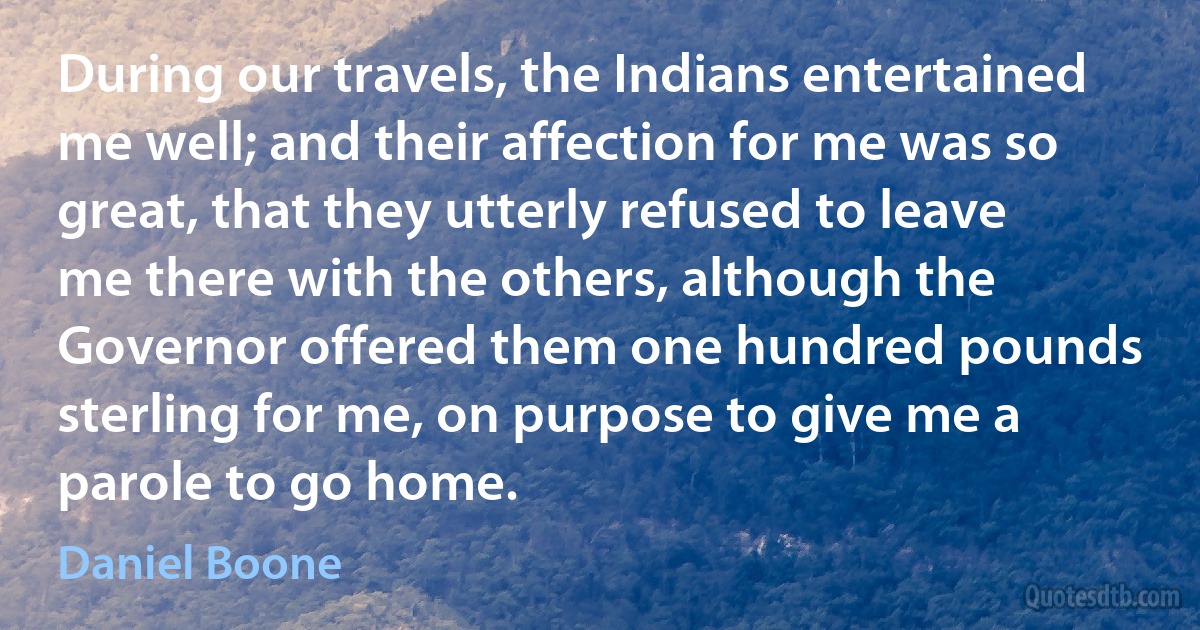 During our travels, the Indians entertained me well; and their affection for me was so great, that they utterly refused to leave me there with the others, although the Governor offered them one hundred pounds sterling for me, on purpose to give me a parole to go home. (Daniel Boone)