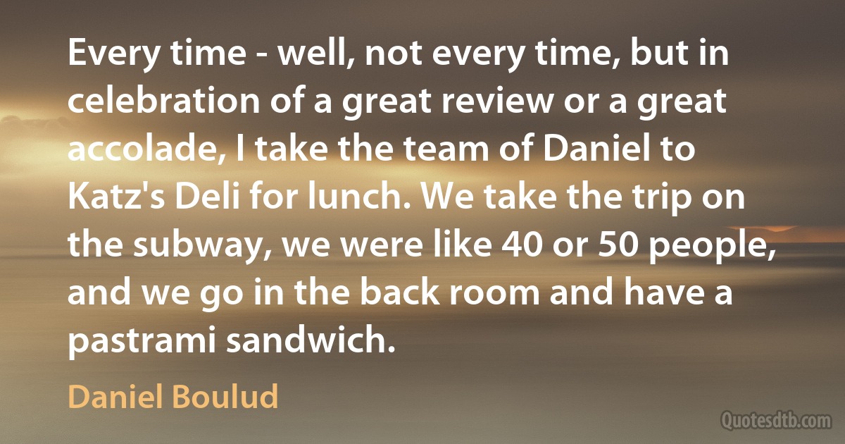 Every time - well, not every time, but in celebration of a great review or a great accolade, I take the team of Daniel to Katz's Deli for lunch. We take the trip on the subway, we were like 40 or 50 people, and we go in the back room and have a pastrami sandwich. (Daniel Boulud)