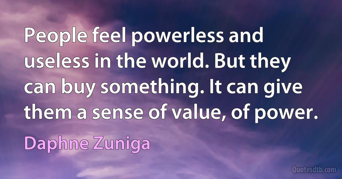 People feel powerless and useless in the world. But they can buy something. It can give them a sense of value, of power. (Daphne Zuniga)