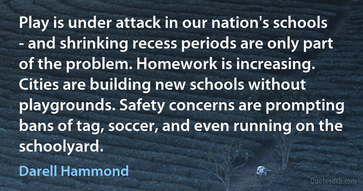 Play is under attack in our nation's schools - and shrinking recess periods are only part of the problem. Homework is increasing. Cities are building new schools without playgrounds. Safety concerns are prompting bans of tag, soccer, and even running on the schoolyard. (Darell Hammond)